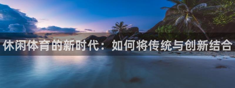 JJB竞技宝官方正版app集团：休闲体育的新时代：如何将传统