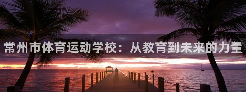 竞技宝竞技：常州市体育运动学校：从教育到未来的力量